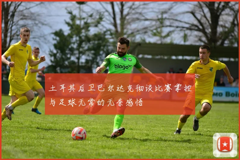 土耳其后卫巴尔达克彻谈比赛掌控与足球无常的无奈感悟