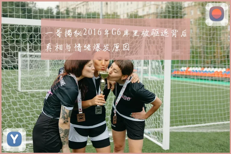 一哥揭秘2016年G6库里被驱逐背后真相与情绪爆发原因