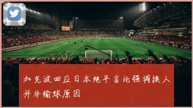 加克波回应日本绝平言论强调换人并非输球原因