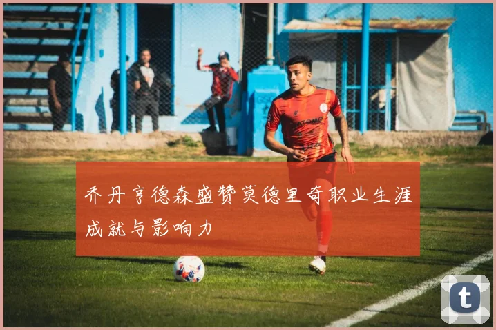 乔丹亨德森盛赞莫德里奇职业生涯成就与影响力
