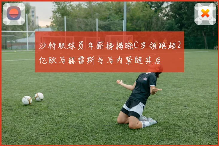 沙特联球员年薪榜揭晓C罗领跑超2亿欧马赫雷斯与马内紧随其后