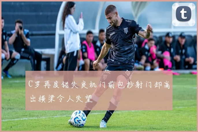 C罗再度错失良机门前包抄射门却高出横梁令人失望