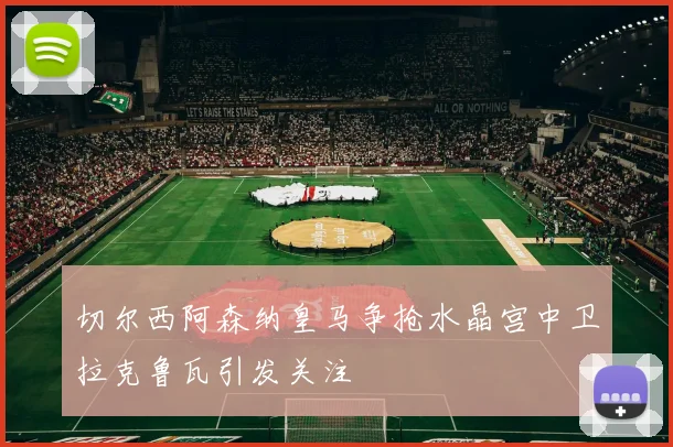 切尔西阿森纳皇马争抢水晶宫中卫拉克鲁瓦引发关注