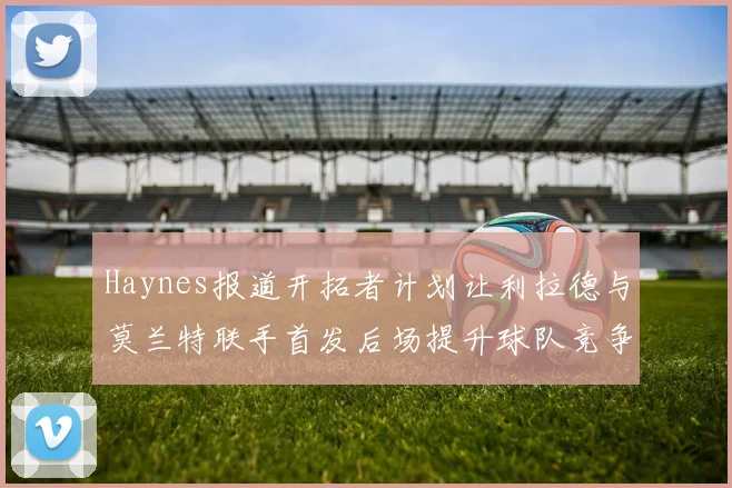 Haynes报道开拓者计划让利拉德与莫兰特联手首发后场提升球队竞争力