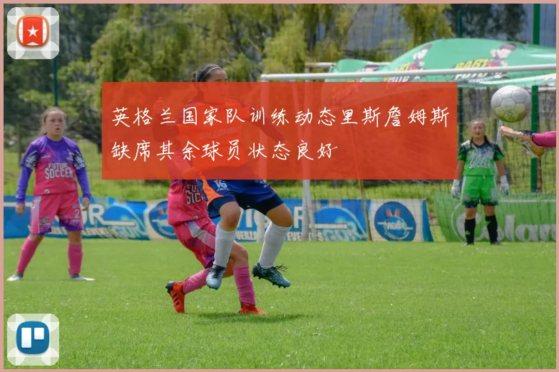 英格兰国家队训练动态里斯詹姆斯缺席其余球员状态良好