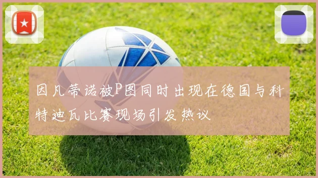 因凡蒂诺被P图同时出现在德国与科特迪瓦比赛现场引发热议