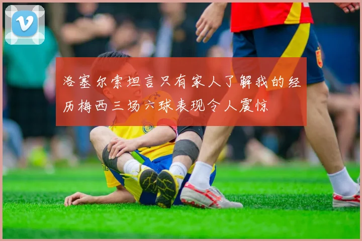 洛塞尔索坦言只有家人了解我的经历梅西三场六球表现令人震惊