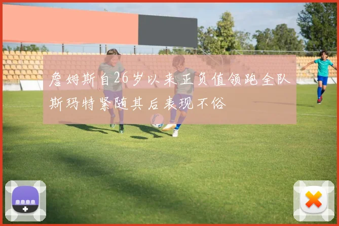 詹姆斯自26岁以来正负值领跑全队斯玛特紧随其后表现不俗