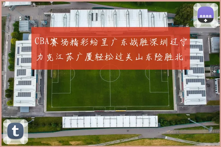 CBA赛场精彩纷呈广东战胜深圳辽宁力克江苏广厦轻松过关山东险胜北京