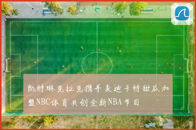 凯特琳克拉克携手麦迪卡特甜瓜加盟NBC体育共创全新NBA节目