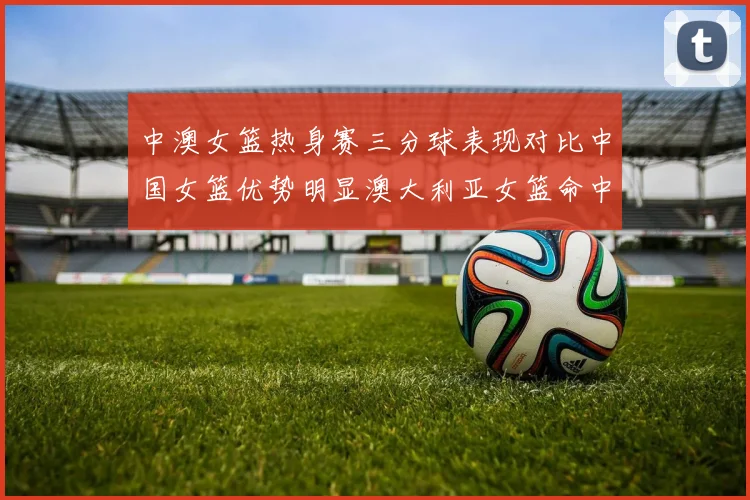 中澳女篮热身赛三分球表现对比中国女篮优势明显澳大利亚女篮命中率低下