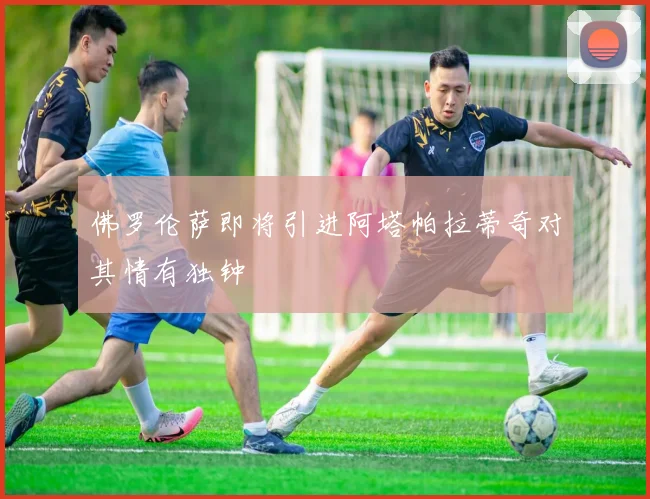 佛罗伦萨即将引进阿塔帕拉蒂奇对其情有独钟