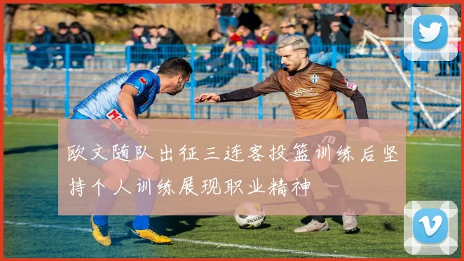 欧文随队出征三连客投篮训练后坚持个人训练展现职业精神