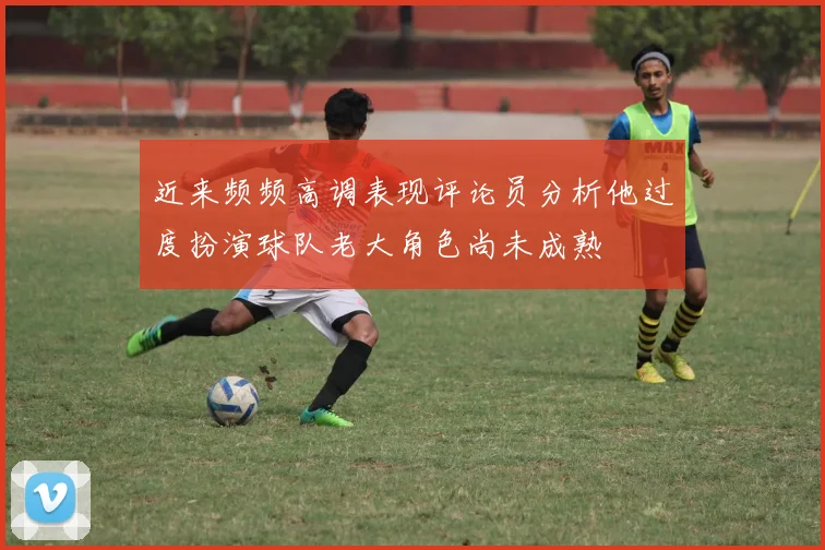 近来频频高调表现评论员分析他过度扮演球队老大角色尚未成熟