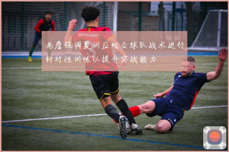 老詹强调夏训应结合球队战术进行针对性训练以提升实战能力