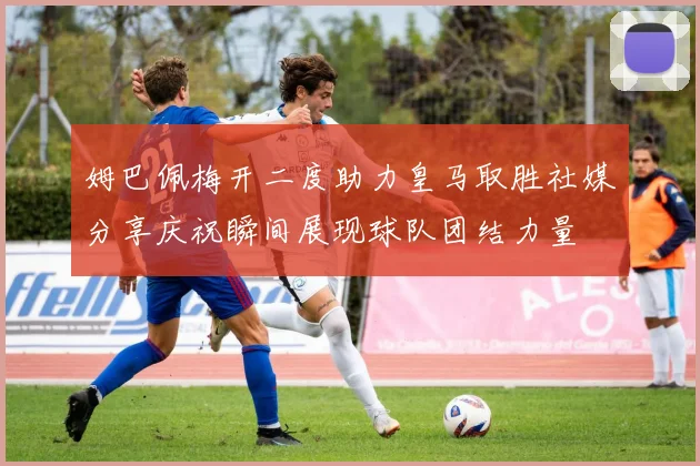 姆巴佩梅开二度助力皇马取胜社媒分享庆祝瞬间展现球队团结力量