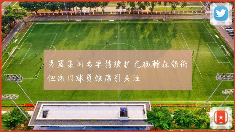 男篮集训名单持续扩充杨瀚森领衔但热门球员缺席引关注